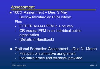 Assessment
 100% Assignment – Due: 9 May
- Review literature on PFM reform
Plus
- EITHER Assess PFM in a country
- OR Assess PFM in an individual public
organisation
- (Details in Handbook)
 Optional Formative Assignment – Due 31 March
- First part of summative assignment
- Indicative grade and feedback provided
PFM: Introduction slide 1.3
 