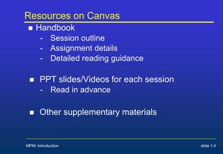 Resources on Canvas
 Handbook
- Session outline
- Assignment details
- Detailed reading guidance
 PPT slides/Videos for each session
- Read in advance
 Other supplementary materials
MPM: Introduction slide 1.4
 