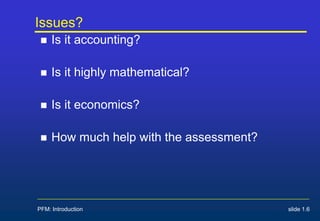 Issues?
 Is it accounting?
 Is it highly mathematical?
 Is it economics?
 How much help with the assessment?
PFM: Introduction slide 1.6
 