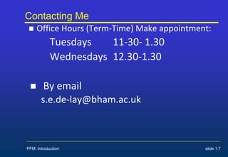 Contacting Me
 Office Hours (Term-Time) Make appointment:
Tuesdays 11-30- 1.30
Wednesdays 12.30-1.30
 By email
s.e.de-lay@bham.ac.uk
PFM: Introduction slide 1.7
 