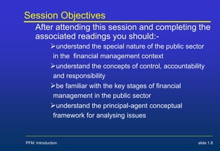 PFM: Introduction slide 1.8
Session Objectives
After attending this session and completing the
associated readings you should:-
understand the special nature of the public sector
in the financial management context
understand the concepts of control, accountability
and responsibility
be familiar with the key stages of financial
management in the public sector
understand the principal-agent conceptual
framework for analysing issues
 