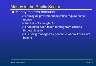 PFM: Introduction slide 1.9
Money in the Public Sector
 Money matters because
virtually all government activities require some
money
there is not enough of it
it has often been taken forcibly from citizens
through taxation
it is being managed by people to whom it does not
belong
 