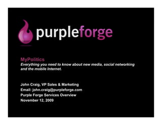 MyPolitics
Everything you need to know about new media, social networking
and the mobile Internet.



John Craig, VP Sales & Marketing
Email: john.craig@purpleforge.com
Purple Forge Services Overview
November 12, 2009
 