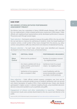 IMPROVING PERFORMANCE MEASUREMENT IN BUSINESS PLANNING




case stUDy
                                                                                                                         11
Des Moines citizen-initiateD PerforMance
assessMent Project

Des Moines, Iowa, has a population of about 200,000 people. Between 2001 and 2004
the city implemented a citizen-initiated performance assessment (CIPA) project. Public
officials and neighbourhood representatives jointly developed performance measures.
The process went through several stages:

Topic selection – Participants wanted to measure the quality of life in the city and what
the city had done to improve the well-being of residents. Under the broad heading of
nuisance control, a small number of key issues emerged from the process, e.g. odour
control, noise pollution, traffic law enforcement and clearance of abandoned housing.

Measure selection – For each topic, critical issues were identified and measures
developed to track these critical issues, as illustrated below:

  toPic                 critical issUe                                        PerforMance MeasUres

  odour                 Where are the problems?                               Number of complaints received
  control                                                                     - by neighbourhood

                        Are citizens satisfied with the air                   Satisfaction level of surveyed
                        quality and the current level of                      citizens - by neighbourhood
                        odour control?

                        Satisfaction of city response                         Level of satisfaction with the
                        after a complaint is filed                            service received after a complaint
                                                                              was made a month previously

Data collection – Public officials tracked nuisance complaints over time and by
location. They also conducted sample surveys of residents’ satisfaction with city services
and citizens’ perception of quality of life in their residential area. Citizens also directly
participated in digital surveys in selected neighbourhoods, using handheld electronic
devices to document problems such as potholes and graffiti.

Engagement of citizens and other stakeholders in reporting – Performance
measurement results were actively disseminated to the city council and directly to the
public.
Source: Ho, 2007, p.18-23. Performance reports can be accessed at http://www.ci.des-moines.ia.us performancereport.htm




Measuring Performance
 