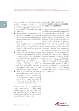IMPROVING PERFORMANCE MEASUREMENT IN BUSINESS PLANNING




     More generally, while having significant          assUring the QUality of
12
     benefits, involving citizens in the               PerforMance MeasUres UseD
     development of performance measures               in BUsiness Planning
     can be a challenging activity, and a number
     of issues need to be borne in mind if taking      Having determined a set of measures for
     this approach:                                    inclusion in the business planning process,
     � Managers must be committed to the               it is useful to check the quality of the
          process and provide leadership to work       proposed performance measures. Good
          with citizen groups. If this leadership is   quality measures are needed if they are to
          not there, the process will not be taken     be useful. Various sets of criteria have been
          seriously.                                   developed for assessing the quality of
     � There are risks involved in engaging            performance measures. Perhaps the most
          citizens in performance measurement.         common is to check measures against
          Measures may reveal problems that            the SMART criteria (specific, measurable,
          present challenges to managers and           achievable, relevant and time-bound).
          elected officials.                           An illustrative example of this process is
     � There is a risk that citizen groups             given in Table 1. In the Irish Department
          consulted may not be representative of       of Agriculture and Food, performance
          the wider citizenry. Steps must be taken     measures proposed by divisions for their
          to ensure that citizen engagement is         business plans have been subject to a
          comprehensive and inclusive.                 quality analysis using SMART criteria from
     � Citizen engagement is resource-                 within the economic and planning unit.
          intensive, particularly in terms of          The benefits of this process in terms of
          the time commitment required of              improving the specificity of the measures
          management and staff. It is also             and ensuring there is a link between
          demanding of citizens themselves.            measures and targets can clearly be seen
     � There is no single citizen view of              from this example.
          performance. More likely there will
          be a variety of views expressed as to
          the importance of measures selected
          and what they mean. Balancing and
          interpreting these divergent views
          presents challenges to managers.

     None of this is to suggest that
     citizen engagement in performance
     measurement is not important. But
     an awareness of the challenges and
     limitations can facilitate a more effective
     approach to such engagement.




     Measuring Performance
 