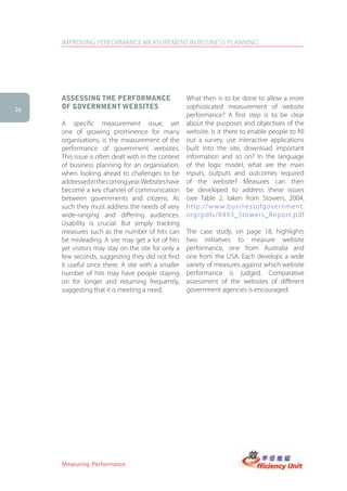 IMPROVING PERFORMANCE MEASUREMENT IN BUSINESS PLANNING




     assessing the PerforMance                       What then is to be done to allow a more
16   of goVernMent WeBsites                          sophisticated measurement of website
                                                     performance? A first step is to be clear
     A specific measurement issue, yet               about the purposes and objectives of the
     one of growing prominence for many              website. Is it there to enable people to fill
     organisations, is the measurement of the        out a survey, use interactive applications
     performance of government websites.             built into the site, download important
     This issue is often dealt with in the context   information and so on? In the language
     of business planning for an organisation,       of the logic model, what are the main
     when looking ahead to challenges to be          inputs, outputs and outcomes required
     addressed in the coming year. Websites have     of the website? Measures can then
     become a key channel of communication           be developed to address these issues
     between governments and citizens. As            (see Table 2, taken from Stowers, 2004,
     such they must address the needs of very        http://www.businessofgovernment.
     wide-ranging and differing audiences.           org/pdfs/8493_Stowers_Repor t.pdf
     Usability is crucial. But simply tracking
     measures such as the number of hits can         The case study, on page 18, highlights
     be misleading. A site may get a lot of hits     two initiatives to measure website
     yet visitors may stay on the site for only a    performance, one from Australia and
     few seconds, suggesting they did not find       one from the USA. Each develops a wide
     it useful once there. A site with a smaller     variety of measures against which website
     number of hits may have people staying          performance is judged. Comparative
     on for longer and returning frequently,         assessment of the websites of different
     suggesting that it is meeting a need.           government agencies is encouraged.




     Measuring Performance
 