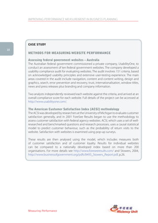 IMPROVING PERFORMANCE MEASUREMENT IN BUSINESS PLANNING




     case stUDy
18
     MethoDs for MeasUring WeBsite PerforMance

     assessing federal government websites – australia
     The Australian federal government commissioned a private company, UsabilityOne, to
     conduct an assessment of ten federal government websites. The company developed a
     usability compliance audit for evaluating websites. The audit involves 151 criteria, based
     on acknowledged usability principles and extensive user-testing experience. The main
     areas covered in the audit include navigation, content and content writing, design and
     graphics, search, error prevention and recovery, trust, internationalisation, window titles,
     news and press releases plus branding and company information.

     Two analysts independently reviewed each website against the criteria, and arrived at an
     overall compliance score for each website. Full details of the project can be accessed at
     http://www.usabilityone.com/.

     the american customer satisfaction index (acsi) methodology
     The ACSI was developed by researchers at the University of Michigan to evaluate customer
     satisfaction generally, and in 2001 ForeSee Results began to use the methodology to
     assess customer satisfaction with federal agency websites. ACSI, which uses a set of well-
     researched and benchmarked questions and research processes, uses a causal statistical
     model to predict customer behaviour, such as the probability of return visits to the
     website. Satisfaction with websites is examined using pop-up surveys.

     These results are then analysed using the model, which includes measures both
     of customer satisfaction and of customer loyalty. Results for individual websites
     can be compared to a nationally developed index based on more than 200
     organisations. For more details see http://www.foreseeresults.com/ and Stowers, 2004,
     http://www.businessofgovernment.org/pdfs/8493_Stowers_Report.pdf, p.26.




     Measuring Performance
 