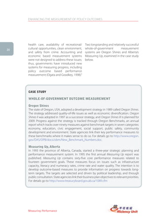 ENHANCING THE MEASUREMENT OF POLICY OUTCOMES




     health care, availability of recreational/      Two longstanding and relatively successful
20
     cultural opportunities, clean environment,      whole-of-government         measurement
     and safety from crime. Accounting and           systems are Oregon Shines and Alberta’s
     economic based measurement systems              Measuring Up, examined in the case study
     were not designed to address these issues;      below.
     thus, governments have introduced new
     systems for measuring progress, including
     policy outcome based performance
     measurement (Ogata and Goodkey, 1998).”




     case stUDy

     Whole-of-goVernMent oUtcoMe MeasUreMent

     oregon shines
     The state of Oregon, USA, adopted a development strategy in 1989 called Oregon Shines.
     The strategy addressed quality-of-life issues as well as economic diversification. Oregon
     Shines II was adopted in 1997 as a successor strategy, and Oregon Shines III is planned for
     2009. Progress against the strategy is tracked through Oregon Benchmarks, an annual
     report which tracks over ninety measures against benchmark targets in seven categories:
     economy, education, civic engagement, social support, public safety, community
     development and environment. State agencies link their key performance measures to
     these benchmarks where it makes sense to do so. For details go to http://www.oregon.
     gov/DAS/OPB/docs/obm/New_Benchmark_Numbers.doc.

     Measuring Up, alberta
     In 1993 the province of Alberta, Canada, started a three-year strategic planning and
     performance measurement system. In 1995 the first annual Measuring Up report was
     published. Measuring Up contains sixty-five core performance measures related to
     fourteen government goals. These measures focus on issues such as infrastructure
     capacity, literacy and numeracy rates, crime rate and water quality. The intention is to
     develop outcome-based measures to provide information on progress towards long-
     term targets. The targets are selected and driven by political leadership, and through
     public consultation. State agencies link their business plan objectives to relevant priorities.
     For details go to http://www.treasuryboard.gov.ab.ca/1089.cfm




     Measuring Performance
 