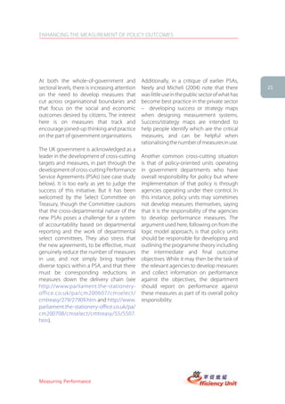 ENHANCING THE MEASUREMENT OF POLICY OUTCOMES




At both the whole-of-government and              Additionally, in a critique of earlier PSAs,
sectoral levels, there is increasing attention   Neely and Micheli (2004) note that there          21
on the need to develop measures that             was little use in the public sector of what has
cut across organisational boundaries and         become best practice in the private sector
that focus on the social and economic            – developing success or strategy maps
outcomes desired by citizens. The interest       when designing measurement systems.
here is on measures that track and               Success/strategy maps are intended to
encourage joined-up thinking and practice        help people identify which are the critical
on the part of government organisations.         measures, and can be helpful when
                                                 rationalising the number of measures in use.
The UK government is acknowledged as a
leader in the development of cross-cutting       Another common cross-cutting situation
targets and measures, in part through the        is that of policy-oriented units operating
development of cross-cutting Performance         in government departments who have
Service Agreements (PSAs) (see case study        overall responsibility for policy but where
below). It is too early as yet to judge the      implementation of that policy is through
success of this initiative. But it has been      agencies operating under their control. In
welcomed by the Select Committee on              this instance, policy units may sometimes
Treasury, though the Committee cautions          not develop measures themselves, saying
that the cross-departmental nature of the        that it is the responsibility of the agencies
new PSAs poses a challenge for a system          to develop performance measures. The
of accountability based on departmental          argument used here, following on from the
reporting and the work of departmental           logic model approach, is that policy units
select committees. They also stress that         should be responsible for developing and
the new agreements, to be effective, must        outlining the programme theory including
genuinely reduce the number of measures          the intermediate and final outcome
in use, and not simply bring together            objectives. While it may then be the task of
diverse topics within a PSA, and that there      the relevant agencies to develop measures
must be corresponding reductions in              and collect information on performance
measures down the delivery chain (see            against the objectives, the department
http://www.parliament.the-stationery-            should report on performance against
office.co.uk/pa/cm200607/cmselect/               these measures as part of its overall policy
cmtreasy/279/27909.htm and http://www.           responsibility.
parliament.the-stationery-office.co.uk/pa/
cm200708/cmselect/cmtreasy/55/5507.
htm).




Measuring Performance
 