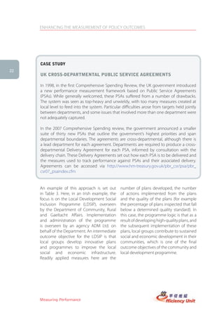 ENHANCING THE MEASUREMENT OF POLICY OUTCOMES




     case stUDy
22
     UK cross-DePartMental PUBlic serVice agreeMents

     In 1998, in the first Comprehensive Spending Review, the UK government introduced
     a new performance measurement framework based on Public Service Agreements
     (PSAs). While generally welcomed, these PSAs suffered from a number of drawbacks.
     The system was seen as top-heavy and unwieldy, with too many measures created at
     local level to feed into the system. Particular difficulties arose from targets held jointly
     between departments, and some issues that involved more than one department were
     not adequately captured.

     In the 2007 Comprehensive Spending review, the government announced a smaller
     suite of thirty new PSAs that outline the government’s highest priorities and span
     departmental boundaries. The agreements are cross-departmental, although there is
     a lead department for each agreement. Departments are required to produce a cross-
     departmental Delivery Agreement for each PSA, informed by consultation with the
     delivery chain. These Delivery Agreements set out how each PSA is to be delivered and
     the measures used to track performance against PSAs and their associated delivery.
     Agreements can be accessed via http://www.hm-treasury.gov.uk/pbr_csr/psa/pbr_
     csr07_psaindex.cfm


     An example of this approach is set out         number of plans developed, the number
     in Table 3. Here, in an Irish example, the     of actions implemented from the plans
     focus is on the Local Development Social       and the quality of the plans (for example
     Inclusion Programme (LDSIP), overseen          the percentage of plans inspected that fall
     by the Department of Community, Rural          below a determined quality standard). In
     and Gaeltacht Affairs. Implementation          this case, the programme logic is that as a
     and administration of the programme            result of developing high-quality plans, and
     is overseen by an agency ADM Ltd. on           the subsequent implementation of these
     behalf of the Department. An intermediate      plans, local groups contribute to sustained
     outcome objective for the LDSIP is that        social and economic development in their
     local groups develop innovative plans          communities, which is one of the final
     and programmes to improve the local            outcome objectives of the community and
     social and economic infrastructure.            local development programme.
     Readily applied measures here are the




     Measuring Performance
 