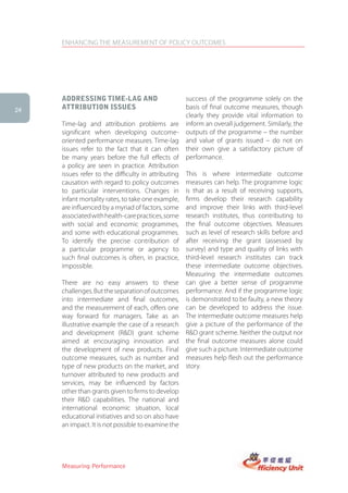 ENHANCING THE MEASUREMENT OF POLICY OUTCOMES




     aDDressing tiMe-lag anD                         success of the programme solely on the
24   attriBUtion issUes                              basis of final outcome measures, though
                                                     clearly they provide vital information to
     Time-lag and attribution problems are           inform an overall judgement. Similarly, the
     significant when developing outcome-            outputs of the programme – the number
     oriented performance measures. Time-lag         and value of grants issued – do not on
     issues refer to the fact that it can often      their own give a satisfactory picture of
     be many years before the full effects of        performance.
     a policy are seen in practice. Attribution
     issues refer to the difficulty in attributing   This is where intermediate outcome
     causation with regard to policy outcomes        measures can help. The programme logic
     to particular interventions. Changes in         is that as a result of receiving supports,
     infant mortality rates, to take one example,    firms develop their research capability
     are influenced by a myriad of factors, some     and improve their links with third-level
     associated with health-care practices, some     research institutes, thus contributing to
     with social and economic programmes,            the final outcome objectives. Measures
     and some with educational programmes.           such as level of research skills before and
     To identify the precise contribution of         after receiving the grant (assessed by
     a particular programme or agency to             survey) and type and quality of links with
     such final outcomes is often, in practice,      third-level research institutes can track
     impossible.                                     these intermediate outcome objectives.
                                                     Measuring the intermediate outcomes
     There are no easy answers to these              can give a better sense of programme
     challenges. But the separation of outcomes      performance. And if the programme logic
     into intermediate and final outcomes,           is demonstrated to be faulty, a new theory
     and the measurement of each, offers one         can be developed to address the issue.
     way forward for managers. Take as an            The intermediate outcome measures help
     illustrative example the case of a research     give a picture of the performance of the
     and development (R&D) grant scheme              R&D grant scheme. Neither the output nor
     aimed at encouraging innovation and             the final outcome measures alone could
     the development of new products. Final          give such a picture. Intermediate outcome
     outcome measures, such as number and            measures help flesh out the performance
     type of new products on the market, and         story.
     turnover attributed to new products and
     services, may be influenced by factors
     other than grants given to firms to develop
     their R&D capabilities. The national and
     international economic situation, local
     educational initiatives and so on also have
     an impact. It is not possible to examine the




     Measuring Performance
 