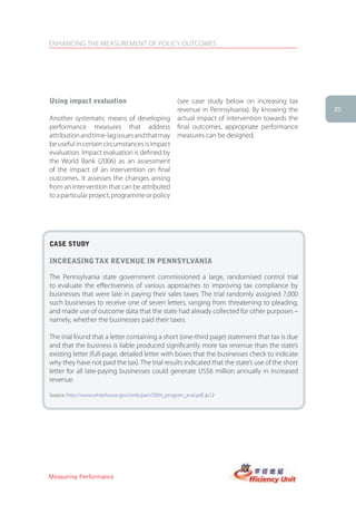 ENHANCING THE MEASUREMENT OF POLICY OUTCOMES




Using impact evaluation                               (see case study below on increasing tax
                                                      revenue in Pennsylvania). By knowing the    25
Another systematic means of developing                actual impact of intervention towards the
performance measures that address                     final outcomes, appropriate performance
attribution and time-lag issues and that may          measures can be designed.
be useful in certain circumstances is impact
evaluation. Impact evaluation is defined by
the World Bank (2006) as an assessment
of the impact of an intervention on final
outcomes. It assesses the changes arising
from an intervention that can be attributed
to a particular project, programme or policy




case stUDy

increasing tax reVenUe in PennsylVania

The Pennsylvania state government commissioned a large, randomised control trial
to evaluate the effectiveness of various approaches to improving tax compliance by
businesses that were late in paying their sales taxes. The trial randomly assigned 7,000
such businesses to receive one of seven letters, ranging from threatening to pleading,
and made use of outcome data that the state had already collected for other purposes –
namely, whether the businesses paid their taxes.

The trial found that a letter containing a short (one-third page) statement that tax is due
and that the business is liable produced significantly more tax revenue than the state’s
existing letter (full-page, detailed letter with boxes that the businesses check to indicate
why they have not paid the tax). The trial results indicated that the state’s use of the short
letter for all late-paying businesses could generate US$6 million annually in increased
revenue.

Source: http://www.whitehouse.gov/omb/part/2004_program_eval.pdf, p.12




Measuring Performance
 