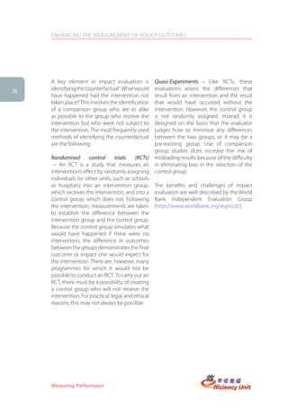 ENHANCING THE MEASUREMENT OF POLICY OUTCOMES




     A key element in impact evaluation is             Quasi-Experiments – Like RCTs, these
26
     identifying the ‘counterfactual’: What would      evaluations assess the differences that
     have happened had the intervention not            result from an intervention and the result
     taken place? This involves the identification     that would have occurred without the
     of a comparison group who are as alike            intervention. However, the control group
     as possible to the group who receive the          is not randomly assigned. Instead, it is
     intervention but who were not subject to          designed on the basis that the evaluator
     the intervention. The most frequently used        judges how to minimise any differences
     methods of identifying the counterfactual         between the two groups, or it may be a
     are the following:                                pre-existing group. Use of comparison
                                                       group studies does increase the risk of
     Randomised        control      trials   (RCTs)    misleading results because of the difficulty
      – An RCT is a study that measures an             in eliminating bias in the selection of the
     intervention’s effect by randomly assigning       control group.
     individuals (or other units, such as schools
     or hospitals) into an intervention group,         The benefits and challenges of impact
     which receives the intervention, and into a       evaluation are well described by the World
     control group, which does not. Following          Bank Independent Evaluation Group
     the intervention, measurements are taken          (http://www.worldbank.org/ieg/ecd/).
     to establish the difference between the
     intervention group and the control group.
     Because the control group simulates what
     would have happened if there were no
     intervention, the difference in outcomes
     between the groups demonstrates the final
     outcome or impact one would expect for
     the intervention. There are, however, many
     programmes for which it would not be
     possible to conduct an RCT. To carry out an
     RCT, there must be a possibility of creating
     a control group who will not receive the
     intervention. For practical, legal, and ethical
     reasons, this may not always be possible.




     Measuring Performance
 