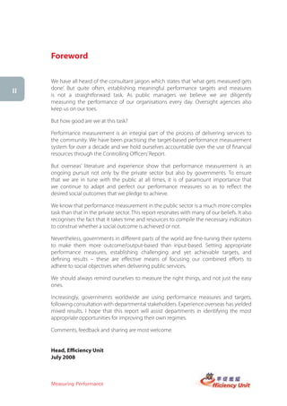 Foreword

     We have all heard of the consultant jargon which states that ‘what gets measured gets
     done’. But quite often, establishing meaningful performance targets and measures
ii
     is not a straightforward task. As public managers we believe we are diligently
     measuring the performance of our organisations every day. Oversight agencies also
     keep us on our toes.

     But how good are we at this task?

     Performance measurement is an integral part of the process of delivering services to
     the community. We have been practising the target-based performance measurement
     system for over a decade and we hold ourselves accountable over the use of financial
     resources through the Controlling Officers’ Report.

     But overseas’ literature and experience show that performance measurement is an
     ongoing pursuit not only by the private sector but also by governments. To ensure
     that we are in tune with the public at all times, it is of paramount importance that
     we continue to adapt and perfect our performance measures so as to reflect the
     desired social outcomes that we pledge to achieve.

     We know that performance measurement in the public sector is a much more complex
     task than that in the private sector. This report resonates with many of our beliefs. It also
     recognises the fact that it takes time and resources to compile the necessary indicators
     to construe whether a social outcome is achieved or not.

     Nevertheless, governments in different parts of the world are fine-tuning their systems
     to make them more outcome/output-based than input-based. Setting appropriate
     performance measures, establishing challenging and yet achievable targets, and
     defining results – these are effective means of focusing our combined efforts to
     adhere to social objectives when delivering public services.

     We should always remind ourselves to measure the right things, and not just the easy
     ones.

     Increasingly, governments worldwide are using performance measures and targets,
     following consultation with departmental stakeholders. Experience overseas has yielded
     mixed results. I hope that this report will assist departments in identifying the most
     appropriate opportunities for improving their own regimes.

     Comments, feedback and sharing are most welcome.


     Head, Efficiency Unit
     July 2008



     Measuring Performance
 