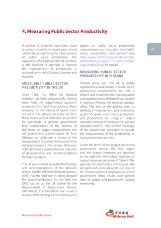 4. Measuring Public Sector Productivity

A number of initiatives have taken place         papers on public sector productivity
in several countries in recent years aimed       measurement, e.g. education and health           27
specifically at improving the measurement        sector productivity measurement (see
of public sector productivity. The               http://www.statistics.gov.uk/about/data/
experience of a small number of countries        methodology/specific/PublicSector/
at the forefront of attempts to improve          output/default.asp for details).
the measurement of productivity is
outlined here: the UK, Finland, Sweden and       MeasUring PUBlic sector
Australia.                                       ProDUctiVity in finlanD

MeasUring PUBlic sector                          Finland, along with the UK, is widely
ProDUctiVity in the UK                           regarded as a world leader in public sector
                                                 productivity measurement. In 1995 a
Since 1988, the Office for National              project was established to measure public
Statistics has been progressively moving         sector productivity in Finland. It was located
away from the output=input approach              in Statistics Finland, the national statistics
to productivity, and incorporating direct        office. The aim of the project was: ‘to
measures of the volume of government             develop a measurement and monitoring
output in the national accounts. By 2005,        system for government sector production
these direct output estimates accounted          and productivity by using an output
for two-thirds of general government             indicator method to measure the volume
final consumption. In the context of             of output’ (Niemi, 1998). In 1997 the scope
this focus on output measurement, the            of the project was expanded to include
UK government commissioned Sir Tony              the measurement of the productivity of
Atkinson to undertake a review of the            local government services.
measurement of government output in the
national accounts. This review (Atkinson,        Under the terms of the project, for central
2005) provides a comprehensive overview          government services the final output
of developments and recommendations              and the output measures are specified
for future progress.                             by the agencies themselves. Examples of
                                                 output measures are given in Table 4. The
The UK government accepted the findings          agencies for which input and output data
and recommendations of the Atkinson              are gathered cover about 80 per cent of
review, and the Office for National Statistics   the compensation of employees in central
(ONS) has the lead role in taking forward        government. Initial results show growth
the recommendations. To this end, the            rates of output and productivity varying
ONS has set up the UK Centre for the             extensively.
Measurement of Government Activity
(UKCeMGA). The UKCeMGA has issued a
number of interesting reports and research




Measuring Performance
 