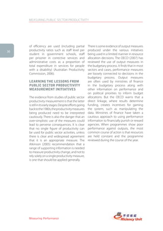 MEASURING PUBLIC SECTOR PRODUCTIVITY




     of efficiency are used (including partial             There is some evidence of output measures
30
     productivity ratios such as staff level per           produced under the various initiatives
     student in government schools, staff                  being used in a limited manner in resource
     per prisoner in corrective services and               allocation decisions. The OECD (2007) has
     administrative costs as a proportion of               reviewed the use of output measures in
     total expenditure in services for people              the budgetary process. It finds that in most
     with a disability) (Australian Productivity           sectors and cases, performance measures
     Commission, 2006).                                    are loosely connected to decisions in the
                                                           budgetary process. Output measures
     learning the lessons froM                             are often used by ministries of finance
     PUBlic sector ProDUctiVity                            in the budgetary process along with
     MeasUreMent initiatiVes                               other information on performance and
                                                           on political priorities to inform budget
     The evidence from studies of public sector            allocations. But the OECD warns that a
     productivity measurement is that the latter           direct linkage, where results determine
     is still in its early stages. Despite efforts going   funding, creates incentives for gaming
     back to the 1980s, the productivity measures          the system, such as manipulating the
     being produced need to be interpreted                 data. Ministries of finance have taken a
     cautiously. There is also the danger that an          cautious approach to using performance
     over-simplistic use of the measures could             information to financially punish or reward
     lead to perverse consequences. It is clear            agencies. When programmes show poor
     that no single figure of productivity can             performance against outputs, the most
     be used for public sector activities, unless          common course of action is that resources
     there is clear and widespread agreement               are held constant and the programme
     that it is an appropriate measure. The                reviewed during the course of the year.
     Atkinson (2005) recommendation that a
     range of supporting information is needed
     to measure productivity change, and not to
     rely solely on a single productivity measure,
     is one that should be applied generally.




     Measuring Performance
 