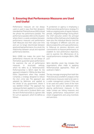 5. Ensuring that Performance Measures are Used
   and Useful
Performance measures are not always            “A jurisdiction or agency is employing a
used, or used in ways that their designers     PerformanceStat performance strategy if it      31
intended. Van Thiel and Leeuw (2002) coined    holds an ongoing series of regular, frequent,
the phrase the performance paradox. The        periodic, integrated meetings during which
performance paradox refers to the situation    the chief executive and/or the principal
where there is a weak correlation between      members of the chief executive’s leadership
performance measures and performance           team plus the individual director (and the
itself. Measures lose their value over time    top managers) of different sub-units use
and can no longer discriminate between         data to analyse the unit’s past performance,
good and bad performance. As a result, the     to follow-up on previous decisions and
relationship between actual and reported       commitments to improve performance, to
performance declines.                          establish its next performance objectives,
                                               and to examine the effectiveness of its
Behn (2008) too makes the point that           overall performance strategies (Behn, 2008,
performance measures do not always of          p.2).”
themselves guarantee good performance.
He examines the use of performance             Behn identifies seven big mistakes that
measures      in    structured     settings,   organisations often make in applying
which he refers to as PerformanceStat.         PerformanceStat approaches. These are
PerformanceStat is Behn’s label for the        outlined in Table 5.
approach initiated in 1994 by the New York
Police Department when they created            The key message emerging from both Van
CompStat, a strategy designed to reduce        Thiel and Leeuw and Behn’s analyses is that
the city’s crime rate. The approach was        performance measures need to be seen in
adopted by Baltimore and applied to            a wider management context if they are
the whole of city government, where it         to be used and useful. Some of the main
was labelled CitiStat.3 The approach has       issues that need to be addressed when
subsequently been applied in a number of       placing performance measures in this
other US cities and in Scotland. Behn uses     wider context are: linking measures and
the term PerformanceStat as a generic title    targets; performance measurement and
for such an approach, which he defines as      citizen engagement; and using incentives
follows:                                       and sanctions.




Measuring Performance
 