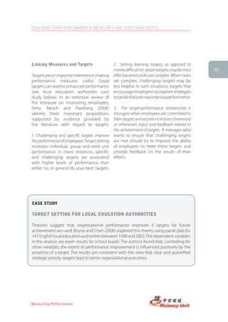 ENSURING THAT PERFORMANCE MEASURES ARE USED AND USEFUL




linking Measures and targets                     2. Setting learning targets, as opposed to
                                                 merely difficult-to-attain targets, may be most   33
Targets are an important element in making       effective when tasks are complex. When tasks
performance measures useful. Good                are complex, challenging targets may be
targets can lead to enhanced performance         less helpful. In such situations, targets that
(see local education authorities case            encourage employees to explore strategies
study below). In an extensive review of          to tackle the task may improve performance.
the literature on motivating employees,
Perry, Mesch and Paarlberg (2006)                3. The target-performance relationship is
identify three important propositions            strongest when employees are committed to
supported by evidence provided by                their targets and receive incentives (monetary
the literature with regard to targets:           or otherwise), input and feedback related to
                                                 the achievement of targets. A manager who
1. Challenging and specific targets improve      wants to ensure that challenging targets
the performance of employees. Target setting     are met should try to improve the ability
increases individual, group and work unit        of employees to meet these targets and
performance. In many instances, specific         provide feedback on the results of their
and challenging targets are associated           efforts.
with higher levels of performance than
either no, or general ‘do your best’, targets.




case stUDy

target setting for local eDUcation aUthorities

Theories suggest that organisational performance improves if targets for future
achievement are used. Boyne and Chen (2006) explored this theory using panel data for
147 English local education authorities between 1998 and 2003. The dependent variables
in the analysis are exam results for school pupils. The authors found that, controlling for
other variables, the extent of performance improvement is influenced positively by the
presence of a target. The results are consistent with the view that clear and quantified
strategic priority targets lead to better organisational outcomes.




Measuring Performance
 