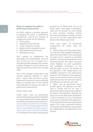 ENSURING THAT PERFORMANCE MEASURES ARE USED AND USEFUL




     Means of engaging the public in                  provided by the World Bank). The use of
36   performance measurement                          citizen report cards began in Bangalore,4
                                                      India, and the practice has since spread
     Ho (2007) suggests a portfolio approach          to many countries including Canada,
     to engaging the public in performance            Denmark, the Philippines, Sweden, Ukraine
     measurement. Among the methods of                and the UK. The case study below gives
     engaging the public are the following:           details of the Filipino report card.
     � Focus groups
     � Neighbourhood meetings                         Three main types of institutional
     � Citizen satisfaction surveys                   arrangements for report cards are
     � Report cards for programme users               possible:
     � Web-based discussion forums                    � Report card by civil society organisation.
     � Web-based surveys                              This was the model adopted in Bangalore,
                                                      where the Public Affairs Centre developed
     Each method of engagement has                    the report card in response to anecdotal
     advantages and disadvantages, and may            evidence of customer dissatisfaction with
     vary in terms of cost. Ho argues for a           municipal services. The report card gives
     diversified portfolio approach that contains     citizen feedback on both quantitative
     multiple strategies to receive diverse and       and qualitative dimensions of the
     balanced input from citizens from all walks      selected public services. The strength of
     of life.                                         this approach is the independence and
     Two of the strategies noted above have           credibility attached to the performance
     received particular attention in recent          measures. The limitations of the approach
     years – report cards and citizen surveys.        relate to the fact that not many civil society
     Experience in using each is discussed briefly    organisations have the technical capacity
     below, to illustrate some of the benefits        and willingness to take on such a job.
     and challenges of involving the public in        � Report card by government service
     performance measurement.                         provider agency. This approach has been
                                                      used in Canada and the UK. Here, a
     Citizen report cards                             government agency takes responsibility for
                                                      the report card production, although the
     Citizen report cards are participatory           actual survey and draft report preparation
     services that provide quantitative feedback      is often contracted out to a commercial
     on user perception of the quality, adequacy      organisation. A strength of this approach is
     and efficiency of public services (see http://   the ownership of the exercise by the public
     web.worldbank.org/WBSITE/EXTERNAL/               agency. This is also a potential limitation,
     TOPICS/EXTSOCIALDEVELOPMENT/EXTPC                as the public and politicians may question
     ENG/0,,contentMDK:20507680~pagePK:1              the independence and objectivity of the
     48956~piPK:216618~theSitePK:410306,00.           findings.
     html for details of the report card approach     �




     Measuring Performance
 
