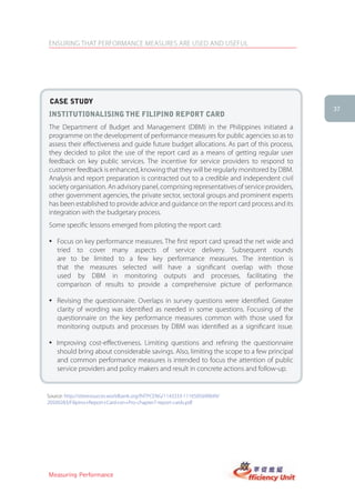ENSURING THAT PERFORMANCE MEASURES ARE USED AND USEFUL




 case stUDy
                                                                                            37
institUtionalising the filiPino rePort carD
The Department of Budget and Management (DBM) in the Philippines initiated a
programme on the development of performance measures for public agencies so as to
assess their effectiveness and guide future budget allocations. As part of this process,
they decided to pilot the use of the report card as a means of getting regular user
feedback on key public services. The incentive for service providers to respond to
customer feedback is enhanced, knowing that they will be regularly monitored by DBM.
Analysis and report preparation is contracted out to a credible and independent civil
society organisation. An advisory panel, comprising representatives of service providers,
other government agencies, the private sector, sectoral groups and prominent experts
has been established to provide advice and guidance on the report card process and its
integration with the budgetary process.
Some specific lessons emerged from piloting the report card:

� Focus on key performance measures. The first report card spread the net wide and
  tried to cover many aspects of service delivery. Subsequent rounds
  are to be limited to a few key performance measures. The intention is
  that the measures selected will have a significant overlap with those
  used by DBM in monitoring outputs and processes, facilitating the
  comparison of results to provide a comprehensive picture of performance.

� Revising the questionnaire. Overlaps in survey questions were identified. Greater
  clarity of wording was identified as needed in some questions. Focusing of the
  questionnaire on the key performance measures common with those used for
  monitoring outputs and processes by DBM was identified as a significant issue.

� Improving cost-effectiveness. Limiting questions and refining the questionnaire
  should bring about considerable savings. Also, limiting the scope to a few principal
  and common performance measures is intended to focus the attention of public
  service providers and policy makers and result in concrete actions and follow-up.


Source: http://siteresources.worldbank.org/INTPCENG/1143333-1116505690049/
20509283/Filipino+Report+Card+on+Pro-chapter7-report-cards.pdf




Measuring Performance
 