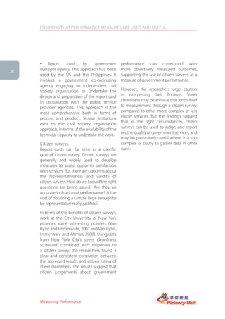 ENSURING THAT PERFORMANCE MEASURES ARE USED AND USEFUL




     � Report       card     by      government      performance can correspond with
38   oversight agency. This approach has been        more ‘objectively’ measured outcomes,
     used by the US and the Philippines. It          supporting the use of citizen surveys as a
     involves a government co-ordinating             measure of government performance.
     agency engaging an independent civil
     society organisation to undertake the           However, the researchers urge caution
     design and preparation of the report card       in interpreting their findings. Street
     in consultation with the public service         cleanliness may be an issue that lends itself
     provider agencies. This approach is the         to measurement through a citizen survey,
     most comprehensive both in terms of             compared to other more complex or less
     process and product. Similar limitations        visible services. But the findings suggest
     exist to the civil society organisation         that, in the right circumstances, citizen
     approach, in terms of the availability of the   surveys can be used to judge, and report
     technical capacity to undertake the work.       on, the quality of government services, and
                                                     may be particularly useful where it is too
     Citizen surveys                                 complex or costly to gather data in other
     Report cards can be seen as a specific          ways.
     type of citizen survey. Citizen surveys are
     generally and widely used to develop
     measures to assess customer satisfaction
     with services. But there are concerns about
     the representativeness and validity of
     citizen surveys. How do we know if the right
     questions are being asked? Are they an
     accurate indication of performance? Is the
     cost of obtaining a sample large enough to
     be representative really justified?

     In terms of the benefits of citizen surveys,
     work at the City University of New York
     provides some interesting pointers (Van
     Ryzin and Immerwahr, 2007 and Van Ryzin,
     Immerwahr and Altman, 2008). Using data
     from New York City’s street cleanliness
     scorecard, combined with responses to
     a citizen survey, the researchers found a
     clear and consistent correlation between
     the scorecard results and citizen rating of
     street cleanliness. The results suggest that
     citizen judgements about government




     Measuring Performance
 
