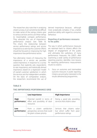 ENSURING THAT PERFORMANCE MEASURES ARE USED AND USEFUL




The researchers also note that in analysing      derived importance because, although
citizen surveys, it can sometimes be difficult   more analytically complex, it has a better         39
to make sense of the ratings citizens give       predictive ability with regard to consumer
to various services and to use these ratings     behaviour.
to meaningfully compare performance.
They advocate the use of importance-             reporting of performance measures
performance analysis (see Table 8).              to the public
This charts the relationship between
service performance ratings and service          The way in which performance measures
importance as seen by the customer. Efforts      are reported back to citizens affects the
should be focused on improving the high          degree of engagement of the public
importance-low performance sector.               and ultimately the usefulness of many
                                                 performance measures. Ho (2007), after
Two alternative means of measuring the           examining a wide variety of performance
importance of a service are possible:            reporting practice, identifies nine lessons
stated importance, in response to a survey       for reporting performance measurement
question that explicitly asks respondents        results to citizens:
to rate importance, and statistically derived
importance, based on a regression model          1.      Focus on outcomes and intermediate
of overall customer satisfaction in which                outcome measures in public reporting.
the services are the independent variables.              Citizens are primarily interested in the
On the basis of comparative analysis,                    results delivered by programmes.
the researchers recommend the use of


taBle 8
the iMPortance-PerforMance griD

                    Low importance                           High importance

 High               Potential overkill in terms of           Doing a good job, providing
 performance        effort and possibility of slack          services that citizens value
                    resources

 Low                From a citizen satisfaction              Services that citizens value
 performance        perspective, services that could         but which suffer from poor
                    be given a lower priority                performance ratings

 Source: adapted from Ryzin and Immerwahr, 2007, p.217




Measuring Performance
 