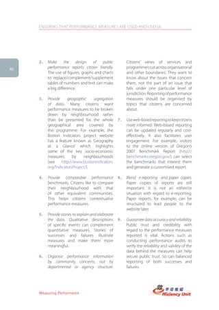 ENSURING THAT PERFORMANCE MEASURES ARE USED AND USEFUL




     2.   Make      the    design   of   public           Citizens’ views of services and
40
          performance reports citizen friendly.           programmes cut across organisational
          The use of figures, graphs and charts           and other boundaries. They want to
          to replace/complement/supplement                know about the issues that concern
          tables of numbers and text can make             them, not the part of an issue that
          a big difference.                               falls under one particular level of
                                                          jurisdiction. Reporting of performance
     3.   Provide    geographic    segregation            measures should be organised by
          of data. Many citizens want                     topics that citizens are concerned
          performance measures to be broken               about.
          down by neighbourhood rather
          than be presented for the whole            7.   Use web-based reporting to keep citizens
          geographical area covered by                    more informed. Web-based reporting
          the programme. For example, the                 can be updated regularly and cost-
          Boston Indicators project website               effectively. It also facilitates user
          has a feature known as ‘Geography               engagement. For example, visitors
          at a Glance’ which highlights                   to the online version of Oregon’s
          some of the key socio-economic                  2007 Benchmark Report (http://
          measures      by    neighbourhoods              benchmarks.oregon.gov/) can select
          (see    http://www.bostonindicators.            the benchmarks that interest them
          org/IndicatorsProject/).                        and generate a customised report.

     4.   Provide comparable performance             8.   Blend e-reporting and paper copies.
          benchmarks. Citizens like to compare            Paper copies of reports are still
          their neighbourhood with that                   important. It is not an either/or
          of other equivalent communities.                situation with regard to e-reporting.
          This helps citizens contextualise               Paper reports, for example, can be
          performance measures.                           structured to lead people to the
                                                          website later.
     5.   Provide stories to explain and elaborate
          the data. Qualitative descriptions         9.   Guarantee data accuracy and reliability.
          of specific events can complement               Public trust and credibility with
          quantitative measures. Stories of               regard to the performance measures
          successes and failures illustrate               reported is vital. Actions such as
          measures and make them more                     conducting performance audits to
          meaningful.                                     verify the reliability and validity of the
                                                          data behind the measures can help
     6.   Organise performance information                secure public trust. So can balanced
          by community concerns, not by                   reporting of both successes and
          departmental or agency structure.               failures.




     Measuring Performance
 