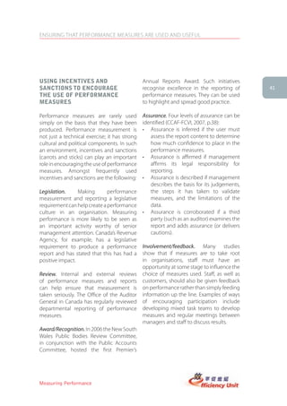 ENSURING THAT PERFORMANCE MEASURES ARE USED AND USEFUL




Using incentiVes anD                           Annual Reports Award. Such initiatives
sanctions to encoUrage                         recognise excellence in the reporting of           41
the Use of PerforMance                         performance measures. They can be used
MeasUres                                       to highlight and spread good practice.

Performance measures are rarely used           Assurance. Four levels of assurance can be
simply on the basis that they have been        identified (CCAF-FCVI, 2007, p.38):
produced. Performance measurement is           •	 Assurance	 is	 inferred	 if	 the	 user	 must	
not just a technical exercise; it has strong      assess the report content to determine
cultural and political components. In such        how much confidence to place in the
an environment, incentives and sanctions          performance measures.
(carrots and sticks) can play an important     •	 Assurance	 is	 affirmed	 if	 management	
role in encouraging the use of performance        affirms its legal responsibility for
measures. Amongst frequently used                 reporting.
incentives and sanctions are the following:    •	 Assurance	is	described	if	management	
                                                  describes the basis for its judgements,
Legislation.     Making       performance         the steps it has taken to validate
measurement and reporting a legislative           measures, and the limitations of the
requirement can help create a performance         data.
culture in an organisation. Measuring          •	 Assurance	 is	 corroborated	 if	 a	 third	
performance is more likely to be seen as          party (such as an auditor) examines the
an important activity worthy of senior            report and adds assurance (or delivers
management attention. Canada’s Revenue            cautions).
Agency, for example, has a legislative
requirement to produce a performance           Involvement/feedback. Many studies
report and has stated that this has had a      show that if measures are to take root
positive impact.                               in organisations, staff must have an
                                               opportunity at some stage to influence the
Review. Internal and external reviews          choice of measures used. Staff, as well as
of performance measures and reports            customers, should also be given feedback
can help ensure that measurement is            on performance rather than simply feeding
taken seriously. The Office of the Auditor     information up the line. Examples of ways
General in Canada has regularly reviewed       of encouraging participation include
departmental reporting of performance          developing mixed task teams to develop
measures.                                      measures and regular meetings between
                                               managers and staff to discuss results.
Award/Recognition. In 2006 the New South
Wales Public Bodies Review Committee,
in conjunction with the Public Accounts
Committee, hosted the first Premier’s




Measuring Performance
 