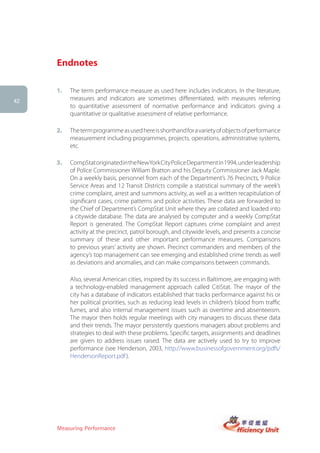 Endnotes

     1.   The term performance measure as used here includes indicators. In the literature,
42
          measures and indicators are sometimes differentiated, with measures referring
          to quantitative assessment of normative performance and indicators giving a
          quantitative or qualitative assessment of relative performance.

     2.   The term programme as used here is shorthand for a variety of objects of performance
          measurement including programmes, projects, operations, administrative systems,
          etc.

     3.   CompStat originated in the NewYork City Police Department in 1994, under leadership
          of Police Commissioner William Bratton and his Deputy Commissioner Jack Maple.
          On a weekly basis, personnel from each of the Department’s 76 Precincts, 9 Police
          Service Areas and 12 Transit Districts compile a statistical summary of the week’s
          crime complaint, arrest and summons activity, as well as a written recapitulation of
          significant cases, crime patterns and police activities. These data are forwarded to
          the Chief of Department’s CompStat Unit where they are collated and loaded into
          a citywide database. The data are analysed by computer and a weekly CompStat
          Report is generated. The CompStat Report captures crime complaint and arrest
          activity at the precinct, patrol borough, and citywide levels, and presents a concise
          summary of these and other important performance measures. Comparisons
          to previous years’ activity are shown. Precinct commanders and members of the
          agency’s top management can see emerging and established crime trends as well
          as deviations and anomalies, and can make comparisons between commands.

          Also, several American cities, inspired by its success in Baltimore, are engaging with
          a technology-enabled management approach called CitiStat. The mayor of the
          city has a database of indicators established that tracks performance against his or
          her political priorities, such as reducing lead levels in children’s blood from traffic
          fumes, and also internal management issues such as overtime and absenteeism.
          The mayor then holds regular meetings with city managers to discuss these data
          and their trends. The mayor persistently questions managers about problems and
          strategies to deal with these problems. Specific targets, assignments and deadlines
          are given to address issues raised. The data are actively used to try to improve
          performance (see Henderson, 2003, http://www.businessofgovernment.org/pdfs/
          HendersonReport.pdf ).




     Measuring Performance
 