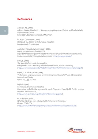 References

     Atkinson A.B. (2005),
44
     Atkinson Review: Final Report – Measurement of Government Output and Productivity for
     the National Accounts,
     Final report, Basingstoke: Palgrave Macmillan

     UK Audit Commission (2000),
     On Target: The Practice of Performance Indicators,
     London: Audit Commission

     Australian Productivity Commission (2006),
     Report on Government Services 2006,
     Report of the Steering Committee for the Review of Government Service Provision,
     Canberra: Australian Productivity Commission (http://www.pc.gov.au/)

     Behn, B. (2008),
     The Seven Big Errors of PerformanceStat,
     Policy Briefs, John F. Kennedy School of Government, Harvard University
     (http://www.hks.harvard.edu/thebehnreport/Behn,%207PerformanceStatErrors.pdf )

     Boyne, G.A. and A.A. Chen (2006),
     ‘Performance targets and public service improvement’, Journal of Public Administration
     Research and Theory,
     Vol.17, No.3, pp.455-477

     Boyle, R. (2005),
     Civil Service Performance Indicators,
     Committee for Public Management Research Discussion Paper No.29, Dublin: Institute
     of Public Administration
     (http://www.cpmr.gov.ie/publications/discussion-papers/)

     CCAF-FCVI Inc. (2007),
     What Can We Learn from Effective Public Performance Reporting?
     Ottawa: CCAF-FCVI
     (http://www.performancereporting.ca/documents/PPR-Good_Practices.pdf )




     Measuring Performance
 