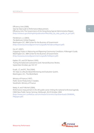 REFERENCES




Efficiency Unit (2000),
Step-by-Step Guide to Performance Measurement,                                                 45
Efficiency Unit, The Government of the Hong Kong Special Administrative Region
(http://www.eu.gov.hk/english/publication/files/step_by_step_guide_to_pm.pdf )

Henderson, L.J. (2003),
The Baltimore CitiStat Program,
Washington D.C.: IBM Center for the Business of Government
(http://www.businessofgovernment.org/pdfs/HendersonReport.pdf )

Ho, A.T. (2007),
Engaging Citizens in Measuring and Reporting Community Conditions: A Manager’s Guide,
Washington D.C.: IBM Center for the Business of Government
(http://www.businessofgovernment.org/pdfs/HoReport.pdf )

Kaplan, R.S. and D.P. Norton (1993),
‘Putting the balanced scorecard to work’, Harvard Business Review,
September-October, pp.134-147

Kusek, J.Z. and R.C. Rist (2004),
Ten Steps to a Results-Based Monitoring and Evaluation System,
Washington, D.C.: The World Bank

Ministry of Finance (1997),
Public Sector Productivity in Sweden,
Stockholm: Ministry of Finance

Neely, A. and P. Micheli (2004),
Performance measurement in the UK’s public sector: linking the national to the local agenda,
CIMA New Public Sector Seminar, Edinburgh, 28-29 October 2004
(http://www.som.cranfield.ac.uk/som/research/centres/cbp/downloads/2004BAM_
PMpaper.pdf )




Measuring Performance
 