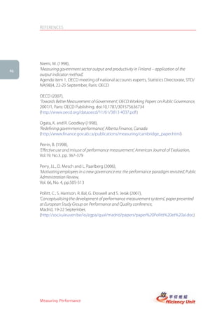 REFERENCES




     Niemi, M. (1998),
46   ‘Measuring government sector output and productivity in Finland – application of the
     output indicator method’,
     Agenda item 1, OECD meeting of national accounts experts, Statistics Directorate, STD/
     NA(98)4, 22-25 September, Paris: OECD

     OECD (2007),
     ‘Towards Better Measurement of Government’, OECD Working Papers on Public Governance,
     2007/1, Paris: OECD Publishing. doi:10.1787/301575636734
     (http://www.oecd.org/dataoecd/11/61/3813 4037.pdf )

     Ogata, K. and R. Goodkey (1998),
     ‘Redefining government performance’, Alberta Finance, Canada
     (http://www.finance.gov.ab.ca/publications/measuring/cambridge_paper.html)

     Perrin, B. (1998),
     ‘Effective use and misuse of performance measurement’, American Journal of Evaluation,
     Vol.19, No.3, pp. 367-379

     Perry, J.L., D. Mesch and L. Paarlberg (2006),
     ‘Motivating employees in a new governance era: the performance paradigm revisited’, Public
     Administration Review,
     Vol. 66, No. 4, pp.505-513

     Pollitt, C., S. Harrison, R. Bal, G. Doswell and S. Jerak (2007),
     ‘Conceptualising the development of performance measurement systems’, paper presented
     at European Study Group on Performance and Quality conference,
     Madrid, 19-22 September,
     (http://soc.kuleuven.be/io/egpa/qual/madrid/papers/paper%20Pollitt%20et%20al.doc)




     Measuring Performance
 
