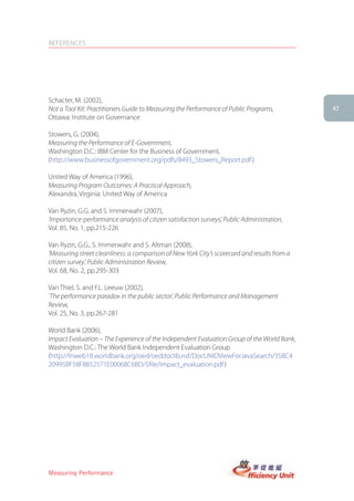 REFERENCES




Schacter, M. (2002),
Not a Tool Kit: Practitioners Guide to Measuring the Performance of Public Programs,          47
Ottawa: Institute on Governance

Stowers, G. (2004),
Measuring the Performance of E-Government,
Washington D.C.: IBM Center for the Business of Government,
(http://www.businessofgovernment.org/pdfs/8493_Stowers_Report.pdf )

United Way of America (1996),
Measuring Program Outcomes: A Practical Approach,
Alexandra, Virginia: United Way of America

Van Ryzin, G.G. and S. Immerwahr (2007),
‘Importance-performance analysis of citizen satisfaction surveys’, Public Administration,
Vol. 85, No. 1, pp.215-226

Van Ryzin, G.G., S. Immerwahr and S. Altman (2008),
‘Measuring street cleanliness: a comparison of New York City’s scorecard and results from a
citizen survey’, Public Administration Review,
Vol. 68, No. 2, pp.295-303

Van Thiel, S. and F.L. Leeuw (2002),
‘The performance paradox in the public sector’, Public Performance and Management
Review,
Vol. 25, No. 3, pp.267-281

World Bank (2006),
Impact Evaluation – The Experience of the Independent Evaluation Group of the World Bank,
Washington D.C.: The World Bank Independent Evaluation Group
(http://lnweb18.worldbank.org/oed/oeddoclib.nsf/DocUNIDViewForJavaSearch/35BC4
20995BF58F8852571E00068C6BD/$file/impact_evaluation.pdf )




Measuring Performance
 