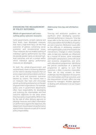 EXECUTIVE SUMMARY




enhancing the MeasUreMent                        addressing time-lag and attribution
of Policy oUtcoMes                               issues                                           3

Whole-of-government and cross-                   Time-lag and attribution problems are
cutting policy outcome measures                  significant when developing outcome-
                                                 oriented performance measures. Time-lag
Some governments, at both national and           issues refer to the fact that it can often be
local levels, have developed measures            many years before the full effects of a policy
that have a high-level focus on the final        are seen in practice. Attribution issues refer
outcomes of policies concerning social,          to the difficulty in attributing causation
economic and environmental issues.               with regard to policy outcomes to particular
These measures do not enable tracking of         interventions. Changes in infant mortality
individual agency performance, but they          rates, to take one example, are influenced
do provide greater clarity on desired high-      by a myriad of factors, some associated
level outcomes, and set a context within         with health-care practices, some with social
which individual agency performance              and economic programmes, and some
measures are developed.                          with educational programmes. Identifying
                                                 the precise contribution of a particular
At both the whole-of-government and              programme or agency to such final
sectoral levels, there is increasing attention   outcomes is often, in practice, impossible.
on the need to develop measures that cut         There are no easy answers to these
across organisational boundaries and focus       challenges. But the separation of outcomes
on the social and economic outcomes              into intermediate and final outcomes, and
desired by citizens. The interest here is        the measurement of each, offers one way
on measures that track and encourage             forward for managers. Another approach
joined-up thinking and practice on the part      to dealing with attribution is to use impact
of government organisations. For example,        evaluation.
policy units in government departments
often have responsibility for developing
and outlining the intermediate and final
outcome objectives for the areas where
they have policy responsibility. While it may
be the task of other delivery agencies to
develop measures and collect information
on performance against the objectives, the
department should report on performance
against these measures as part of its overall
policy responsibility.




Measuring Performance
 
