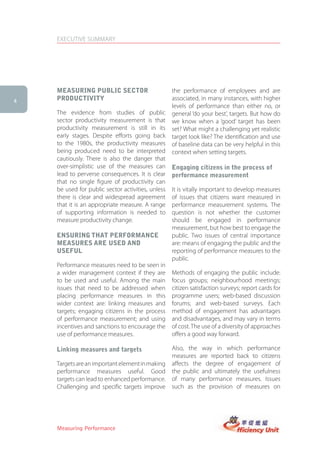 EXECUTIVE SUMMARY




    MeasUring PUBlic sector                        the performance of employees and are
4   ProDUctiVity                                   associated, in many instances, with higher
                                                   levels of performance than either no, or
    The evidence from studies of public            general ‘do your best’, targets. But how do
    sector productivity measurement is that        we know when a ‘good’ target has been
    productivity measurement is still in its       set? What might a challenging yet realistic
    early stages. Despite efforts going back       target look like? The identification and use
    to the 1980s, the productivity measures        of baseline data can be very helpful in this
    being produced need to be interpreted          context when setting targets.
    cautiously. There is also the danger that
    over-simplistic use of the measures can        engaging citizens in the process of
    lead to perverse consequences. It is clear     performance measurement
    that no single figure of productivity can
    be used for public sector activities, unless   It is vitally important to develop measures
    there is clear and widespread agreement        of issues that citizens want measured in
    that it is an appropriate measure. A range     performance measurement systems. The
    of supporting information is needed to         question is not whether the customer
    measure productivity change.                   should be engaged in performance
                                                   measurement, but how best to engage the
    ensUring that PerforMance                      public. Two issues of central importance
    MeasUres are UseD anD                          are: means of engaging the public and the
    UsefUl                                         reporting of performance measures to the
                                                   public.
    Performance measures need to be seen in
    a wider management context if they are         Methods of engaging the public include:
    to be used and useful. Among the main          focus groups; neighbourhood meetings;
    issues that need to be addressed when          citizen satisfaction surveys; report cards for
    placing performance measures in this           programme users; web-based discussion
    wider context are: linking measures and        forums; and web-based surveys. Each
    targets; engaging citizens in the process      method of engagement has advantages
    of performance measurement; and using          and disadvantages, and may vary in terms
    incentives and sanctions to encourage the      of cost. The use of a diversity of approaches
    use of performance measures.                   offers a good way forward.

    linking measures and targets                   Also, the way in which performance
                                                   measures are reported back to citizens
    Targets are an important element in making     affects the degree of engagement of
    performance measures useful. Good              the public and ultimately the usefulness
    targets can lead to enhanced performance.      of many performance measures. Issues
    Challenging and specific targets improve       such as the provision of measures on




    Measuring Performance
 