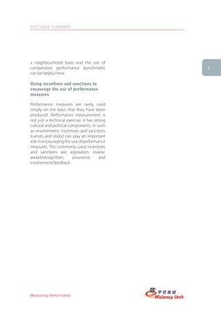 EXECUTIVE SUMMARY




a neighbourhood basis and the use of
comparative performance benchmarks             5
can be helpful here.

Using incentives and sanctions to
encourage the use of performance
measures

Performance measures are rarely used
simply on the basis that they have been
produced. Performance measurement is
not just a technical exercise; it has strong
cultural and political components. In such
an environment, incentives and sanctions
(carrots and sticks) can play an important
role in encouraging the use of performance
measures. The commonly used incentives
and sanctions are: legislation; review;
award/recognition;       assurance;      and
involvement/feedback.




Measuring Performance
 