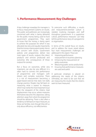 1. Performance Measurement: Key Challenges

    A key challenge nowadays for managers is       To overcome such difficulties, a results
6
    to focus measurement systems on results.       and measurement-oriented culture is
    The public and politicians are increasingly    needed, involving managers and staff
    concerned with what is being delivered         throughout government. In a supportive
    for the public money being used to fund        culture, performance measures1 can help
    government programmes. They want               tell the performance story of a programme
    to know that the money is being spent          or organisation.
    to achieve the purposes for which it was
    allocated, but also and equally importantly    In terms of this overall focus on results,
    that the money is being spent wisely. Hence    and to address the issues raised above,
    the concern with results. Government           four main measurement challenges are
    policies and programmes deliver two            addressed in this report. These are:
    main types of results: outputs (the direct     � Improving performance
    products and services produced) and                measurement in business planning
    outcomes (the consequences of those            •	 Enhancing the measurement of
    outputs for society).                              policy outcomes
                                                   � Measuring public sector productivity
    But a focus on outcomes, while very            � Ensuring that performance measures
    important, can also be very difficult. It is       are used and useful
    often hard to connect the performance
    of programmes and managers with                A particular emphasis is placed on
    distant and complex outcomes. There            addressing the needs of the citizens.
    is a risk of measurement becoming a            Ultimately, we need to be sure that we
    paper-based exercise that does not really      are measuring the results that the citizens
    change practice. People may fall back on       want to have measured.
    measuring what is easiest to measure,
    which may not be the most important issue
    from the viewpoint of the citizens. Goal
    displacement may occur, where measures
    themselves become the objectives, taking
    attention away from what the programme
    should be delivering. There is also often a
    tendency to fall back on input measures, as
    these are familiar, even though they tell us
    only about efficiency, not effectiveness.




    Measuring Performance
 