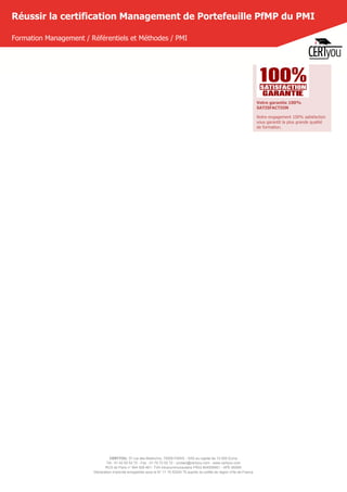 CERTYOU, 37 rue des Mathurins, 75008 PARIS - SAS au capital de 10 000 Euros
Tél : 01 42 93 52 72 - Fax : 01 70 72 02 72 - contact@certyou.com - www.certyou.com
RCS de Paris n° 804 509 461- TVA intracommunautaire FR03 804509461 - APE 8559A
Déclaration d’activité enregistrée sous le N° 11 75 52524 75 auprès du préfet de région d’Ile-de-France
Réussir la certification Management de Portefeuille PfMP du PMI
Formation Management / Référentiels et Méthodes / PMI
Votre garantie 100%
SATISFACTION
Notre engagement 100% satisfaction
vous garantit la plus grande qualité
de formation.
 