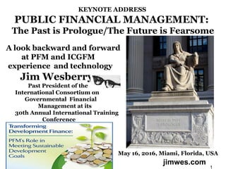 KEYNOTE ADDRESS
PUBLIC FINANCIAL MANAGEMENT:
The Past is Prologue/The Future is Fearsome
A look backward and forward
at PFM and ICGFM 
experience  and technology
Jim Wesberry
Past President of the
International Consortium on
Governmental Financial
Management at its
30th Annual International Training
Conference
May 16, 2016, Miami, Florida, USA
1
jimwes.com
 