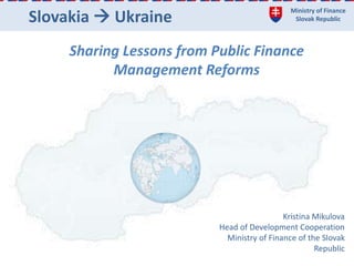 Ministry of Finance
Slovak RepublicSlovakia  Ukraine
Sharing Lessons from Public Finance
Management Reforms
Kristina Mikulova
Head of Development Cooperation
Ministry of Finance of the Slovak
Republic
 