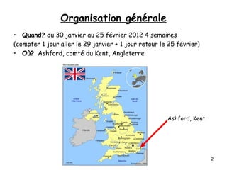 Organisation générale
• Quand? du 30 janvier au 25 février 2012 4 semaines
(compter 1 jour aller le 29 janvier + 1 jour retour le 25 février)
• Où? Ashford, comté du Kent, Angleterre
Ashford, Kent
Ingrid L'Huillier-Richard 2008 2