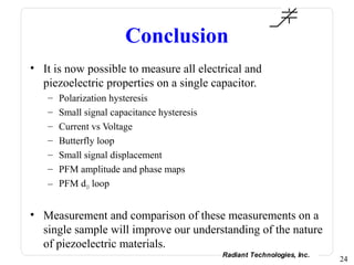 Conclusion
• It is now possible to measure all electrical and
  piezoelectric properties on a single capacitor.
   – Polarization hysteresis
   – Small signal capacitance hysteresis
   – Current vs Voltage
   – Butterfly loop
   – Small signal displacement
   – PFM amplitude and phase maps
   – PFM d33 loop


• Measurement and comparison of these measurements on a
  single sample will improve our understanding of the nature
  of piezoelectric materials.
                                           Radiant Technologies, Inc.
                                                                        24
 