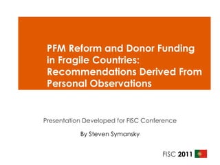 PFM Reform and Donor Funding in Fragile Countries: Recommendations Derived From Personal Observations  Presentation Developed for FISC Conference By Steven Symansky 