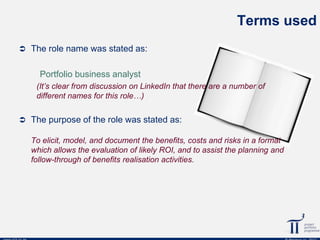 Terms used
 The role name was stated as:

Portfolio business analyst
(It’s clear from discussion on LinkedIn that there are a number of
different names for this role…)
 The purpose of the role was stated as:

To elicit, model, and document the benefits, costs and risks in a format
which allows the evaluation of likely ROI, and to assist the planning and
follow-through of benefits realisation activities.

 