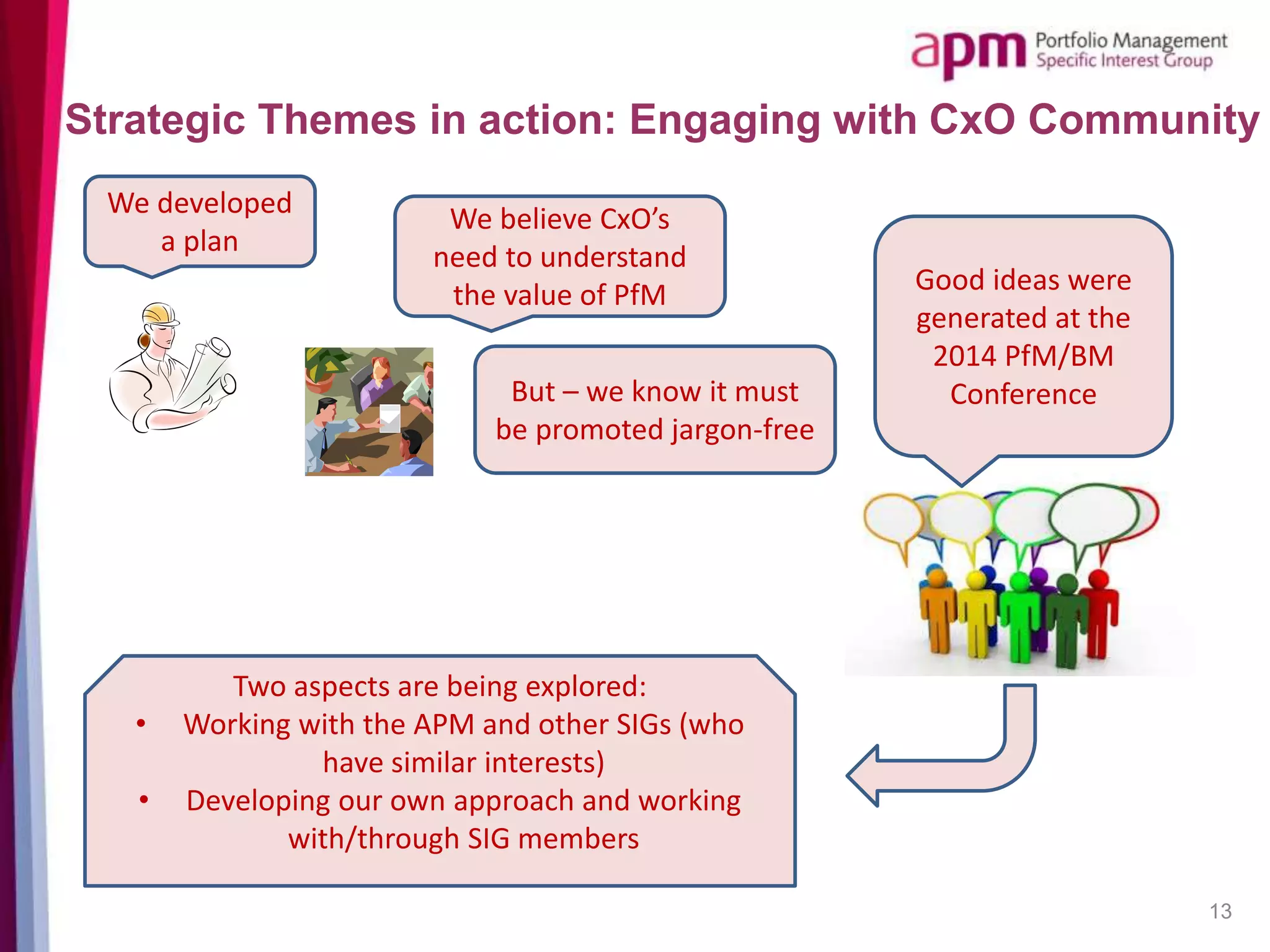 13
Strategic Themes in action: Engaging with CxO Community
We developed
a plan
We believe CxO’s
need to understand
the value of PfM
But – we know it must
be promoted jargon-free
Good ideas were
generated at the
2014 PfM/BM
Conference
Two aspects are being explored:
• Working with the APM and other SIGs (who
have similar interests)
• Developing our own approach and working
with/through SIG members
 
