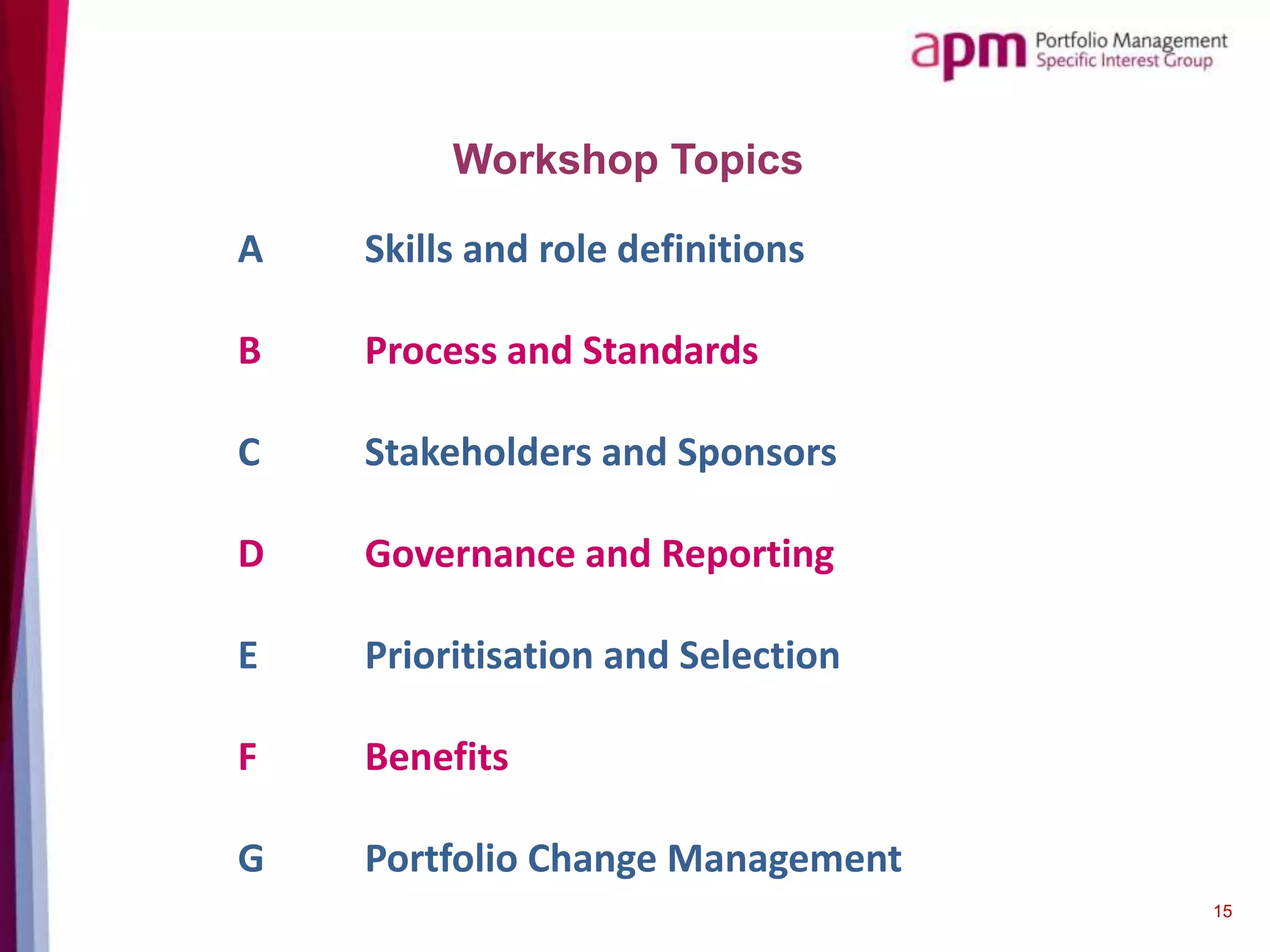 Workshop Topics
15
A Skills and role definitions
B Process and Standards
C Stakeholders and Sponsors
D Governance and Reporting
E Prioritisation and Selection
F Benefits
G Portfolio Change Management
 