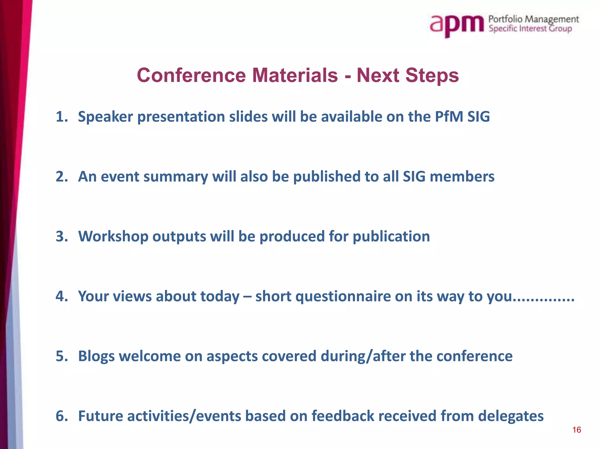 Conference Materials - Next Steps
1. Speaker presentation slides will be available on the PfM SIG
2. An event summary will also be published to all SIG members
3. Workshop outputs will be produced for publication
4. Your views about today – short questionnaire on its way to you..............
5. Blogs welcome on aspects covered during/after the conference
6. Future activities/events based on feedback received from delegates
16
 
