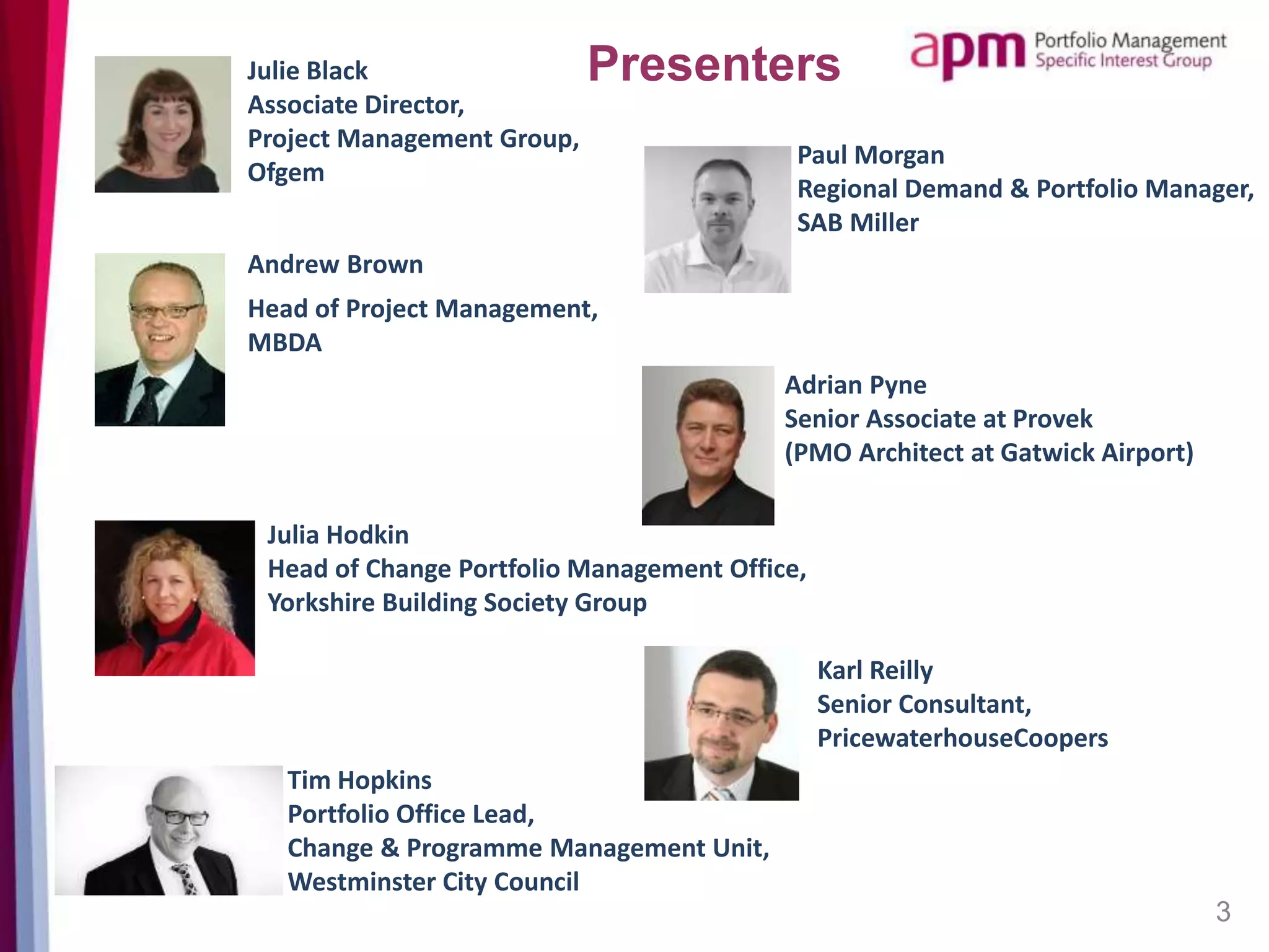 3
Julie Black
Associate Director,
Project Management Group,
Ofgem
Julia Hodkin
Head of Change Portfolio
Management Office, Yorkshire
Building Society Group
Tim Hopkins
Portfolio Office Lead,
Change & Programme
Management Unit,
Westminster City Council
Paul Morgan
Regional Demand & Portfolio Manage
SAB Miller
Adrian Pyne
Senior Associate at Provek
(PMO Architect at Gatwick Airport)
Karl Reilly
Senior Consultant,
PricewaterhouseCoopers
Presenters
 