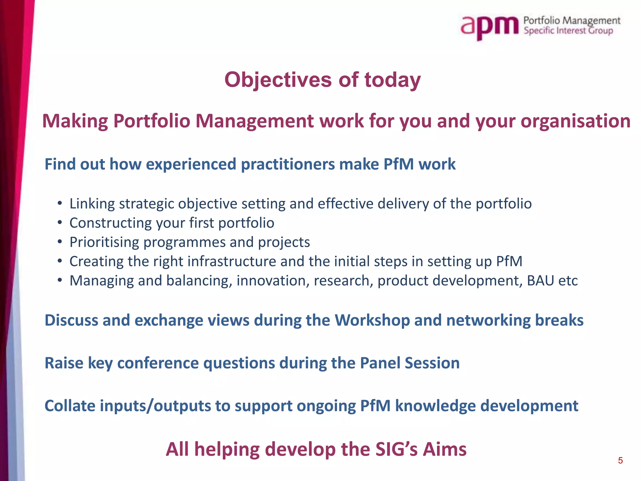 Objectives of today
5
Find out how experienced practitioners make PfM work
• Linking strategic objective setting and effective delivery of the portfolio
• Constructing your first portfolio
• Prioritising programmes and projects
• Creating the right infrastructure and the initial steps in setting up PfM
• Managing and balancing, innovation, research, product development, BAU etc
Discuss and exchange views during the Workshop and networking breaks
Raise key conference questions during the Panel Session
Collate inputs/outputs to support ongoing PfM knowledge development
Making Portfolio Management work for you and your organisation
All helping develop the SIG’s Aims
 