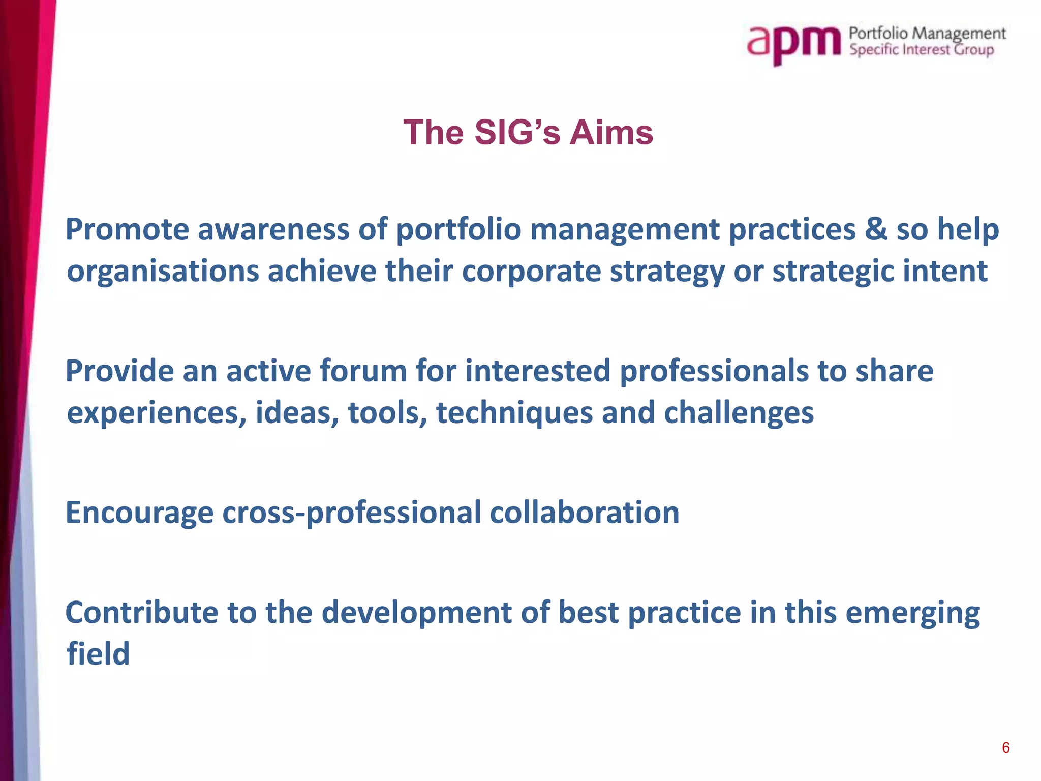 Promote awareness of portfolio management practices & so help
organisations achieve their corporate strategy or strategic intent
Provide an active forum for interested professionals to share
experiences, ideas, tools, techniques and challenges
Encourage cross-professional collaboration
Contribute to the development of best practice in this emerging
field
6
The SIG’s Aims
 